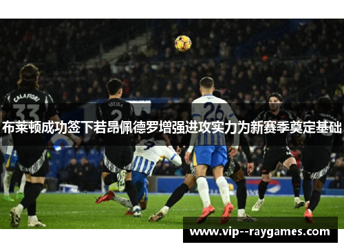 布莱顿成功签下若昂佩德罗增强进攻实力为新赛季奠定基础