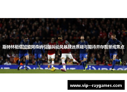 斯特林租借加盟阿森纳引爆舆论风暴球迷质疑与期待并存前景成焦点